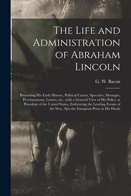The Life and Administration of Abraham Lincoln: Presenting His Early History Political Career Speeches Messages Proclamations Letters Etc. With