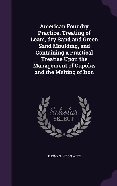 American Foundry Practice. Treating of Loam dry Sand and Green Sand Moulding and Containing a Practical Treatise Upon the Management of Cupolas and the Melting of Iron