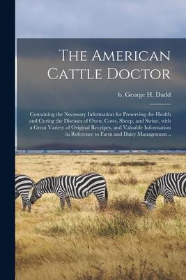 The American Cattle Doctor; Containing the Necessary Information for Preserving the Health and Curing the Diseases of Oxen Cows Sheep and Swine Wi