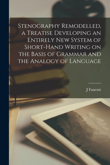 Stenography Remodelled a Treatise Developing an Entirely New System of Short-hand Writing on the Basis of Grammar and the Analogy of Language