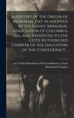 A History of the Origin of Memorial Day as Adopted by the Ladies‘ Memorial Association of Columbus Ga. and Presented to the Lizzie Rutherford Chapter of the Daughters of the Confederacy ..