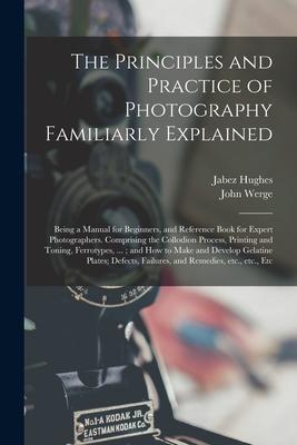 The Principles and Practice of Photography Familiarly Explained: Being a Manual for Beginners and Reference Book for Expert Photographers. Comprising