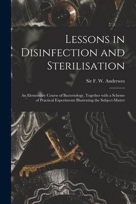 Lessons in Disinfection and Sterilisation: an Elementary Course of Bacteriology Together With a Scheme of Practical Experiments Illustrating the Subj