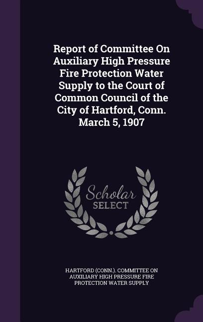 Report of Committee On Auxiliary High Pressure Fire Protection Water Supply to the Court of Common Council of the City of Hartford Conn. March 5 1907