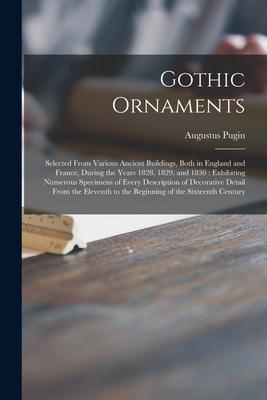 Gothic Ornaments: Selected From Various Ancient Buildings Both in England and France During the Years 1828 1829 and 1830: Exhibiting