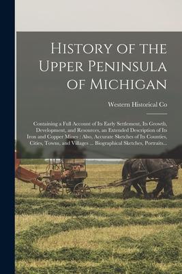 History of the Upper Peninsula of Michigan: Containing a Full Account of Its Early Settlement Its Growth Development and Resources an Extended Des