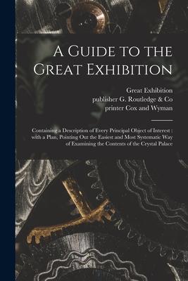 A Guide to the Great Exhibition: Containing a Description of Every Principal Object of Interest: With a Plan Pointing out the Easiest and Most System