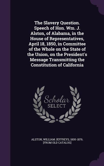 The Slavery Question. Speech of Hon. Wm. J. Alston of Alabama in the House of Representatives April 18 1850 in Committee of the Whole on the State of the Union on the President‘s Message Transmitting the Constitution of California