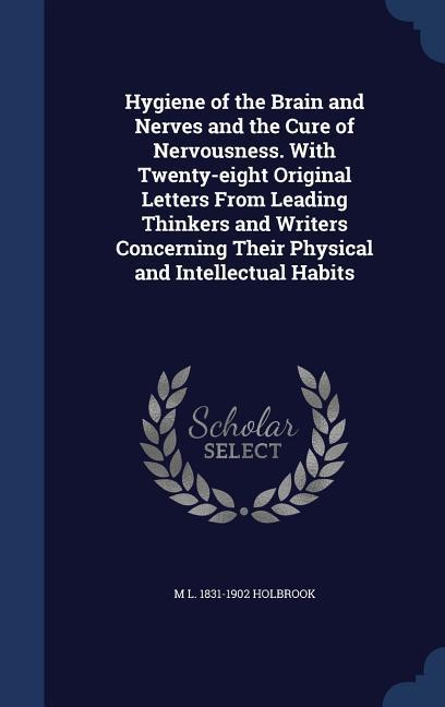 Hygiene of the Brain and Nerves and the Cure of Nervousness. With Twenty-eight Original Letters From Leading Thinkers and Writers Concerning Their Physical and Intellectual Habits