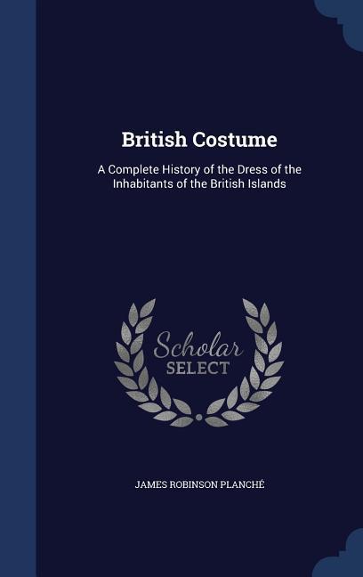 British Costume: A Complete History of the Dress of the Inhabitants of the British Islands - James Robinson Planché