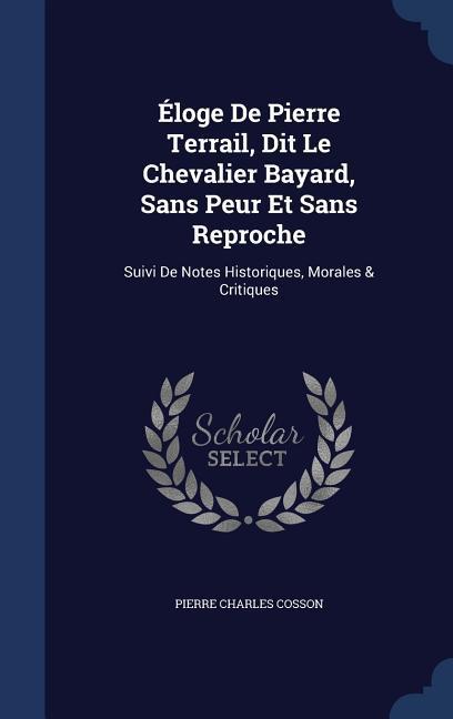 Éloge De Pierre Terrail Dit Le Chevalier Bayard Sans Peur Et Sans Reproche: Suivi De Notes Historiques Morales & Critiques