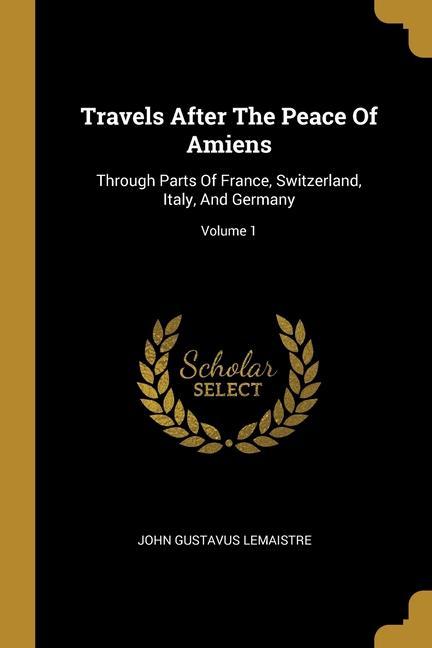 Travels After The Peace Of Amiens: Through Parts Of France Switzerland Italy And Germany; Volume 1