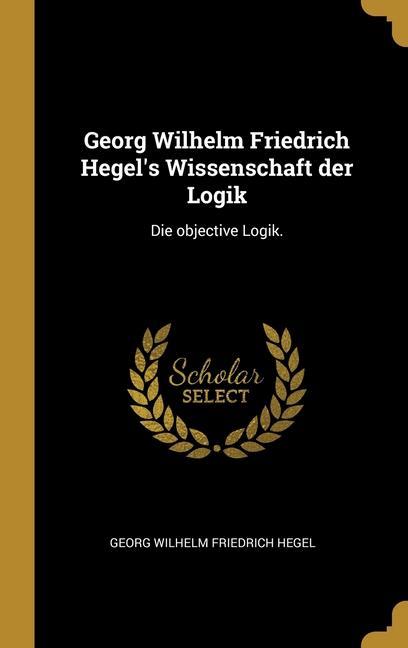 Georg Wilhelm Friedrich Hegel‘s Wissenschaft der Logik: Die objective Logik.