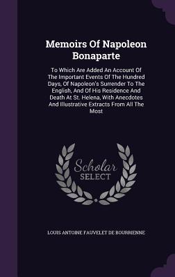 Memoirs Of Napoleon Bonaparte: To Which Are Added An Account Of The Important Events Of The Hundred Days Of Napoleon‘s Surrender To The English And