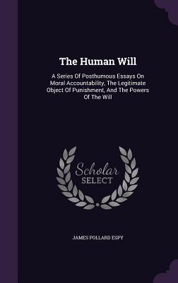 The Human Will: A Series Of Posthumous Essays On Moral Accountability The Legitimate Object Of Punishment And The Powers Of The Will