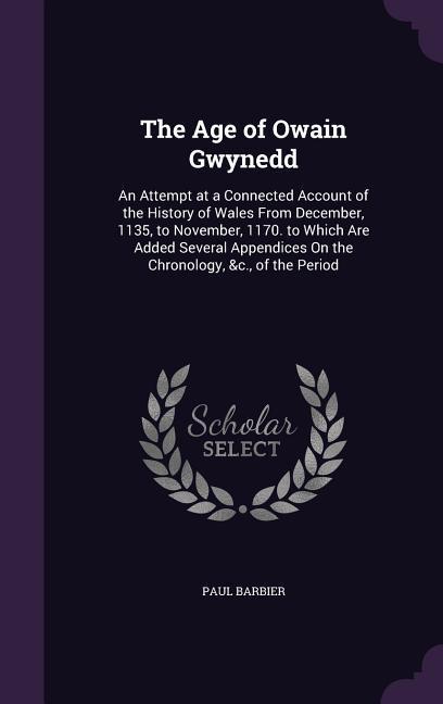 The Age of Owain Gwynedd: An Attempt at a Connected Account of the History of Wales From December 1135 to November 1170. to Which Are Added S