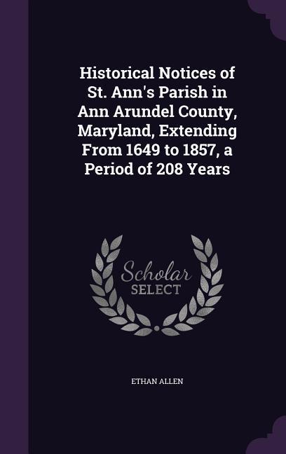 Historical Notices of St. Ann‘s Parish in Ann Arundel County Maryland Extending From 1649 to 1857 a Period of 208 Years