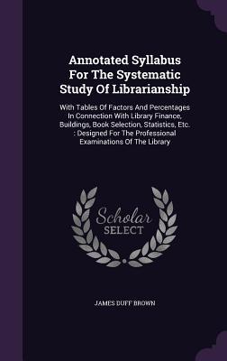 Annotated Syllabus For The Systematic Study Of Librarianship: With Tables Of Factors And Percentages In Connection With Library Finance Buildings Bo