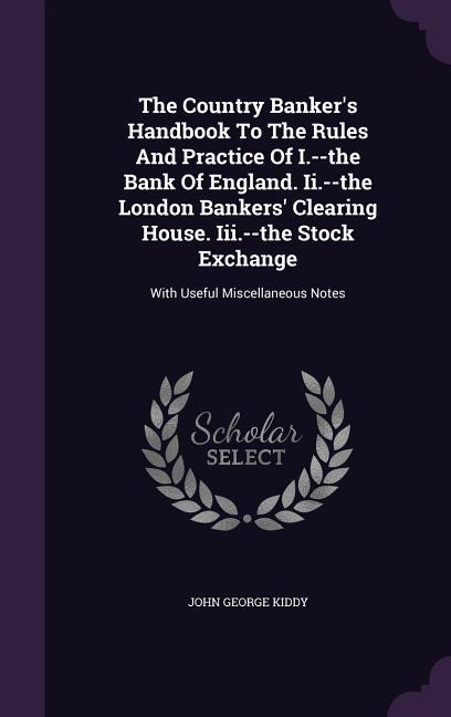 The Country Banker‘s Handbook To The Rules And Practice Of I.--the Bank Of England. Ii.--the London Bankers‘ Clearing House. Iii.--the Stock Exchange: