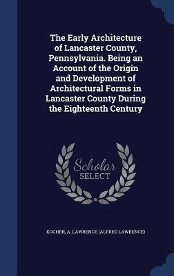 The Early Architecture of Lancaster County Pennsylvania. Being an Account of the Origin and Development of Architectural Forms in Lancaster County Du