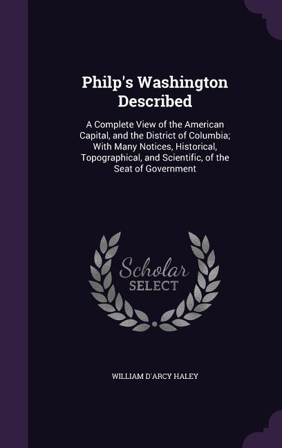Philp‘s Washington Described: A Complete View of the American Capital and the District of Columbia; With Many Notices Historical Topographical a