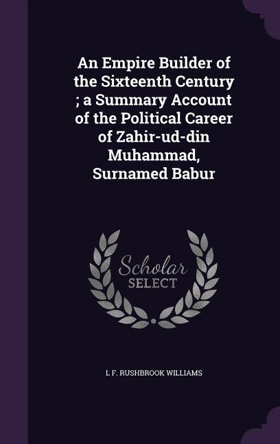 An Empire Builder of the Sixteenth Century; a Summary Account of the Political Career of Zahir-ud-din Muhammad Surnamed Babur