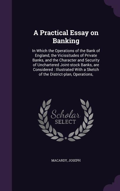 A Practical Essay on Banking: In Which the Operations of the Bank of England the Vicissitudes of Private Banks and the Character and Security of U