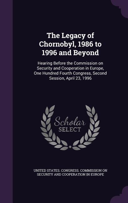 The Legacy of Chornobyl 1986 to 1996 and Beyond: Hearing Before the Commission on Security and Cooperation in Europe One Hundred Fourth Congress Se