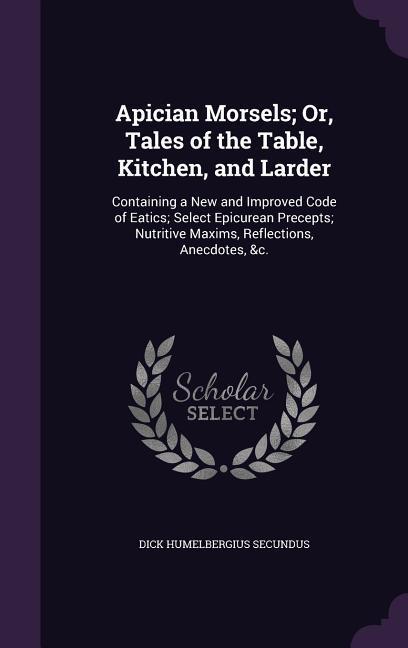 Apician Morsels; Or Tales of the Table Kitchen and Larder: Containing a New and Improved Code of Eatics; Select Epicurean Precepts; Nutritive Maxim