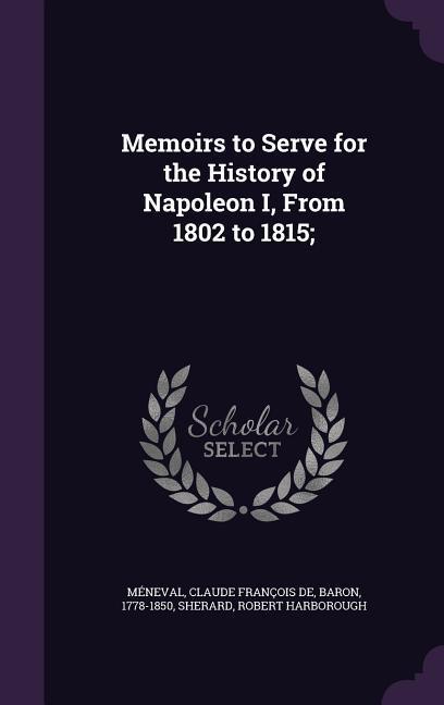 Memoirs to Serve for the History of Napoleon I From 1802 to 1815;