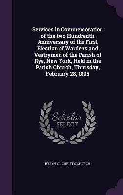 Services in Commemoration of the two Hundredth Anniversary of the First Election of Wardens and Vestrymen of the Parish of Rye New York Held in the Parish Church Thursday February 28 1895