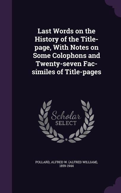 Last Words on the History of the Title-page With Notes on Some Colophons and Twenty-seven Fac-similes of Title-pages