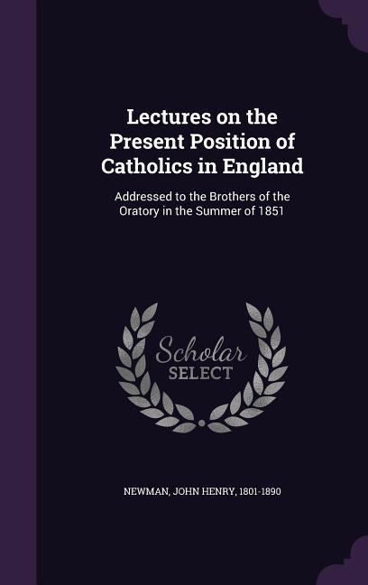 Lectures on the Present Position of Catholics in England: Addressed to the Brothers of the Oratory in the Summer of 1851