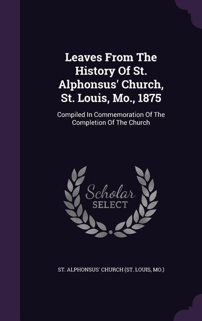 Leaves From The History Of St. Alphonsus‘ Church St. Louis Mo. 1875: Compiled In Commemoration Of The Completion Of The Church
