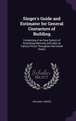 Singer‘s Guide and Estimator for General Contactors of Building: Comprising of an Easy System of Estimating Materials and Labor at Various Prices Thro
