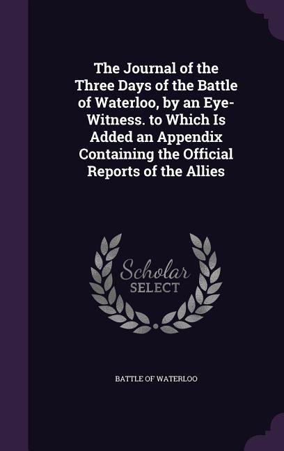 The Journal of the Three Days of the Battle of Waterloo by an Eye-Witness. to Which Is Added an Appendix Containing the Official Reports of the Allie