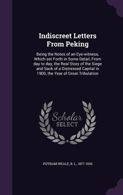 Indiscreet Letters From Peking: Being the Notes of an Eye-witness Which set Forth in Some Detail From day to day the Real Story of the Siege and Sa