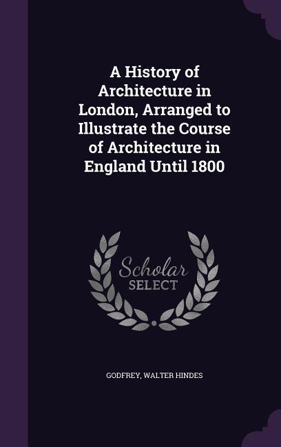 A History of Architecture in London Arranged to Illustrate the Course of Architecture in England Until 1800
