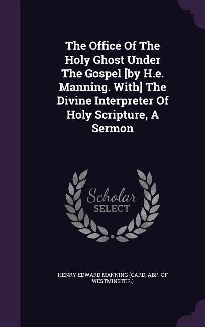 The Office Of The Holy Ghost Under The Gospel [by H.e. Manning. With] The Divine Interpreter Of Holy Scripture A Sermon