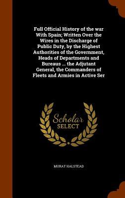 Full Official History of the war With Spain; Written Over the Wires in the Discharge of Public Duty by the Highest Authorities of the Government Heads of Departments and Bureaus ... the Adjutant General the Commanders of Fleets and Armies in Active Ser