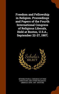 Freedom and Fellowship in Religion. Proceedings and Papers of the Fourth International Congress of Religious Liberals Held at Boston U.S.A. Septemb