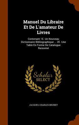 Manuel Du Libraire Et De L‘amateur De Livres: Contenant 1E. Un Nouveau Dictionnaire Bibliographique ... 2E. Une Table En Forme De Catalogue Raisonné
