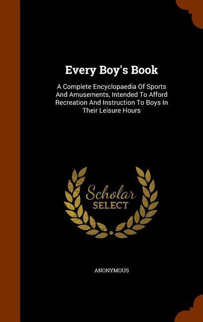 Every Boy‘s Book: A Complete Encyclopaedia Of Sports And Amusements Intended To Afford Recreation And Instruction To Boys In Their Leis