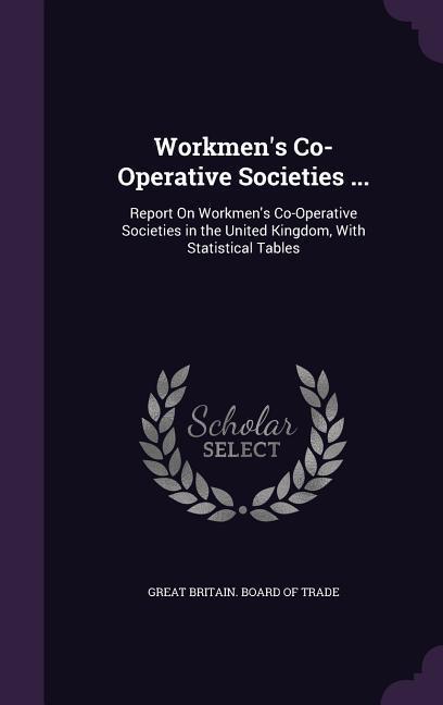 Workmen‘s Co-Operative Societies ...: Report On Workmen‘s Co-Operative Societies in the United Kingdom With Statistical Tables