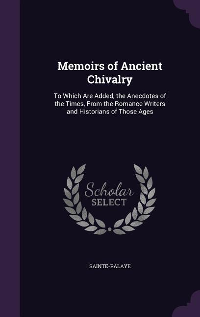 Memoirs of Ancient Chivalry: To Which Are Added the Anecdotes of the Times From the Romance Writers and Historians of Those Ages