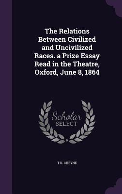 The Relations Between Civilized and Uncivilized Races. a Prize Essay Read in the Theatre Oxford June 8 1864