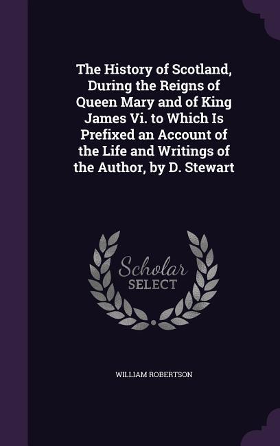 The History of Scotland During the Reigns of Queen Mary and of King James Vi. to Which Is Prefixed an Account of the Life and Writings of the Author by D. Stewart