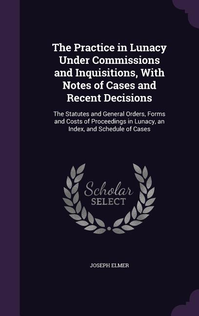 The Practice in Lunacy Under Commissions and Inquisitions With Notes of Cases and Recent Decisions: The Statutes and General Orders Forms and Costs