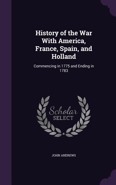 History of the War With America France Spain and Holland: Commencing in 1775 and Ending in 1783