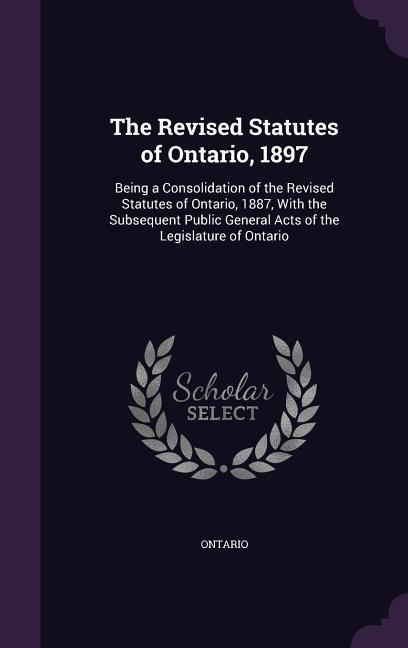 The Revised Statutes of Ontario 1897: Being a Consolidation of the Revised Statutes of Ontario 1887 With the Subsequent Public General Acts of the